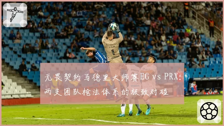 无畏契约马德里大师赛EG vs PRX：两支团队枪法体系的极致对碰