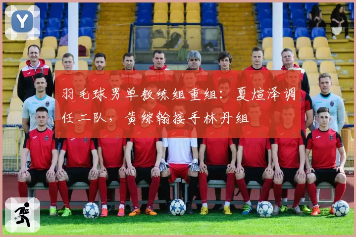 羽毛球男单教练组重组：夏煊泽调任二队，黄综翰接手林丹组
