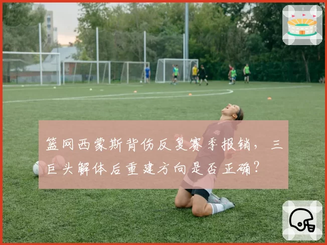 篮网西蒙斯背伤反复赛季报销,三巨头解体后重建方向是否正确?