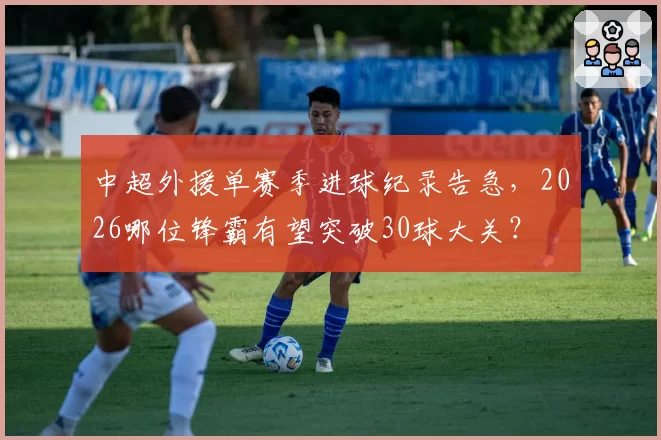 中超外援单赛季进球纪录告急，2026哪位锋霸有望突破30球大关？