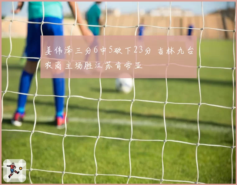 姜伟泽三分6中5砍下23分 吉林九台农商主场胜江苏肯帝亚
