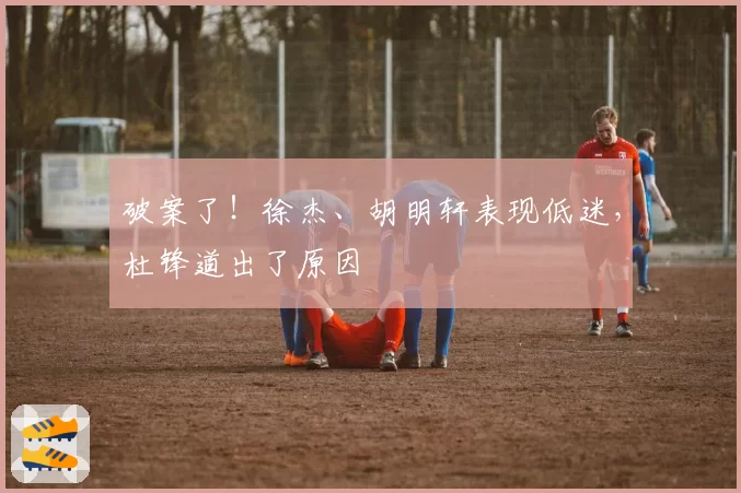 破案了！徐杰、胡明轩表现低迷，杜锋道出了原因