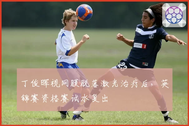 丁俊晖视网膜脱落激光治疗后，英锦赛资格赛试水复出