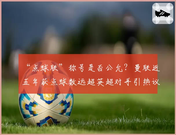 “点球联”称号是否公允？曼联近五年获点球数远超英超对手引热议