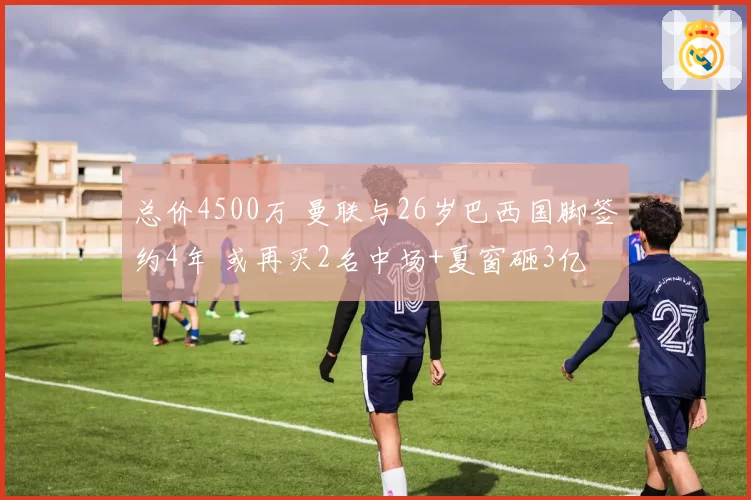 总价4500万 曼联与26岁巴西国脚签约4年 或再买2名中场+夏窗砸3亿