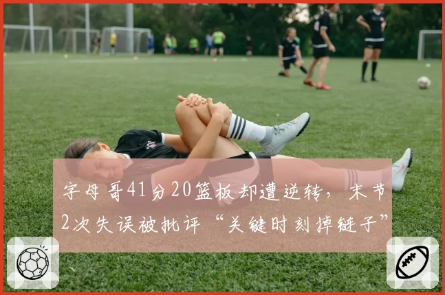 字母哥41分20篮板却遭逆转,末节2次失误被批评“关键时刻掉链子”