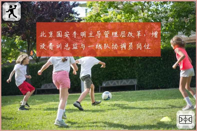 北京国安李明主导管理层改革,增设青训总监与一线队协调员岗位