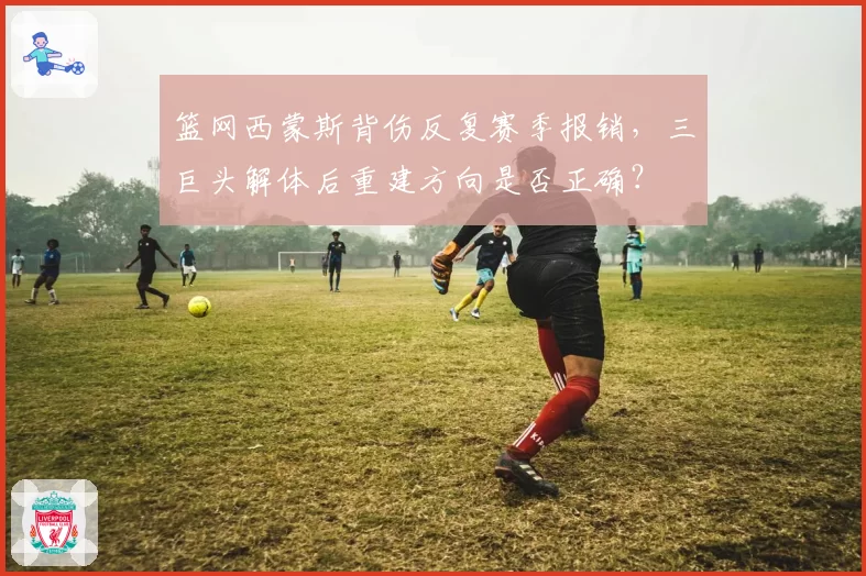 篮网西蒙斯背伤反复赛季报销,三巨头解体后重建方向是否正确?
