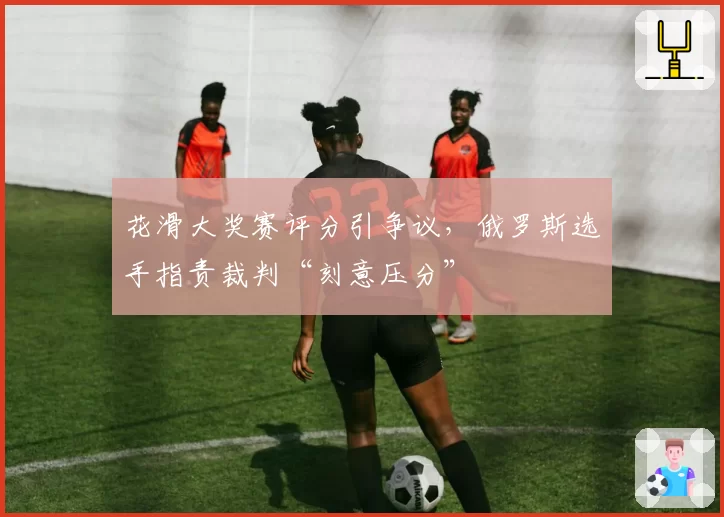 花滑大奖赛评分引争议，俄罗斯选手指责裁判“刻意压分”