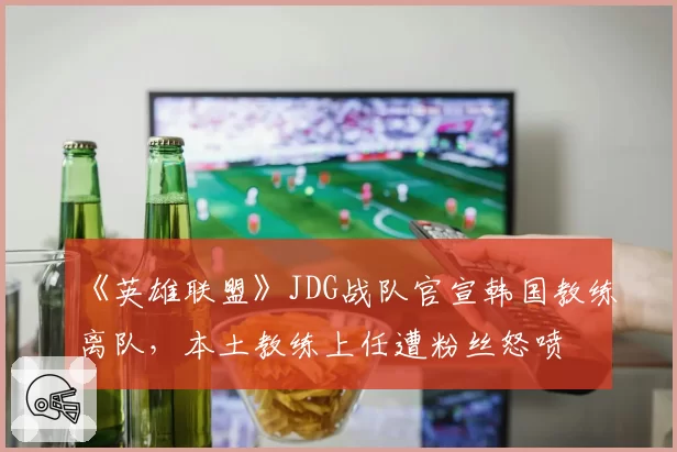《英雄联盟》JDG战队官宣韩国教练离队,本土教练上任遭粉丝怒喷