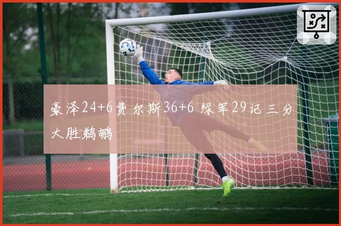 豪泽24+6费尔斯36+6 绿军29记三分大胜鹈鹕