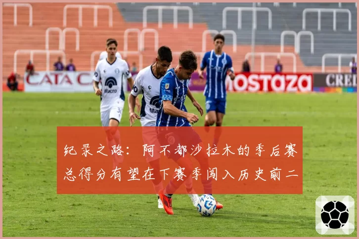 纪录之路：阿不都沙拉木的季后赛总得分有望在下赛季闯入历史前二十