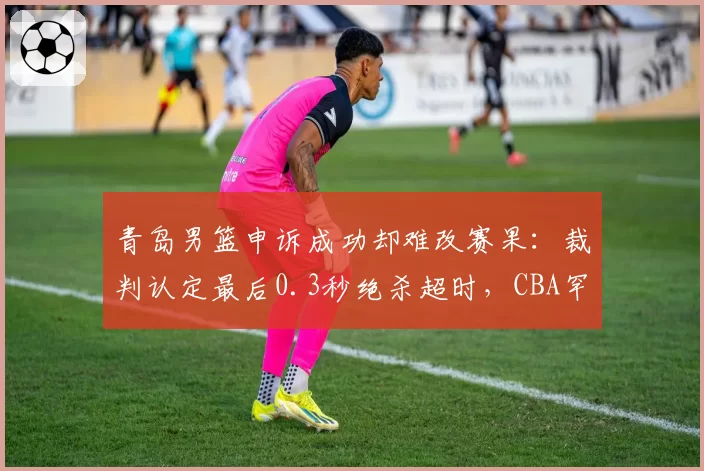 青岛男篮申诉成功却难改赛果：裁判认定最后0.3秒绝杀超时，CBA罕见改判引连锁反应