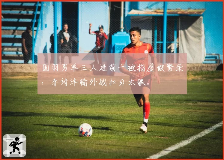 国羽男单三人进前十被指虚假繁荣，李诗沣输外战扣分太狠。