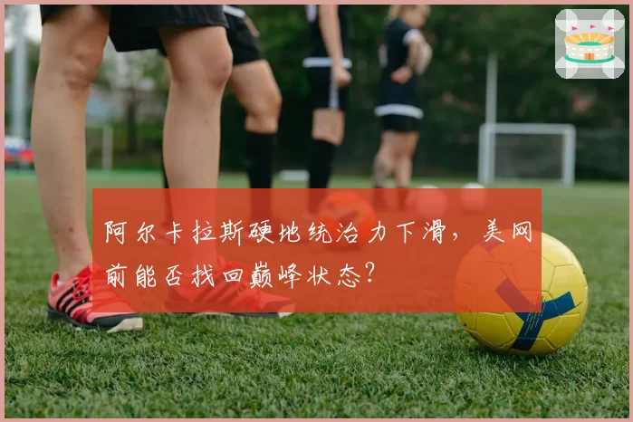 阿尔卡拉斯硬地统治力下滑,美网前能否找回巅峰状态?
