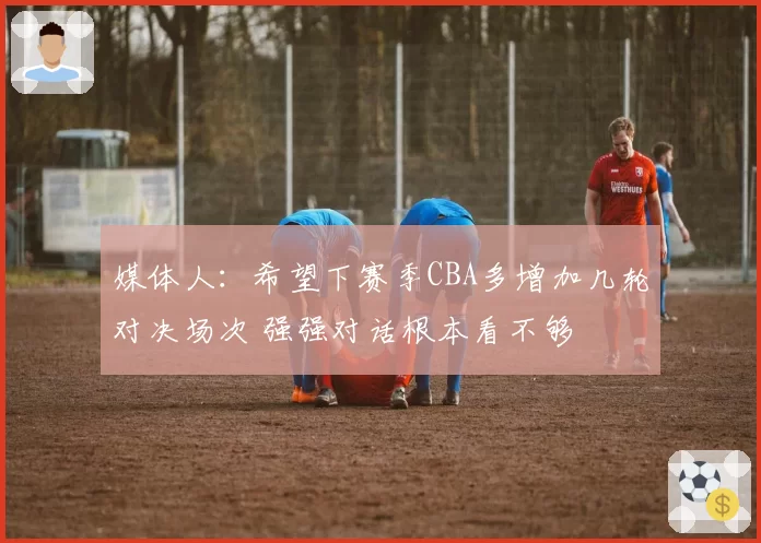 媒体人：希望下赛季CBA多增加几轮对决场次 强强对话根本看不够