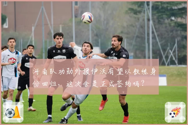 河南队功勋外援伊沃有望以教练身份回归，这次会是正式签约吗？
