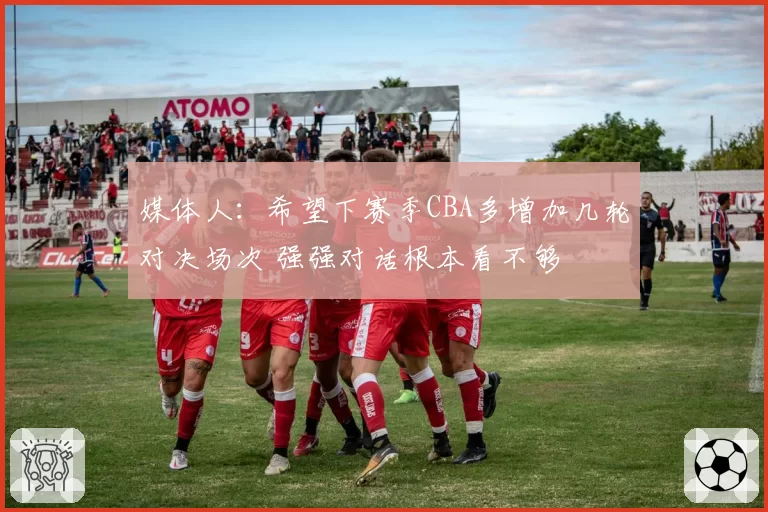 媒体人：希望下赛季CBA多增加几轮对决场次 强强对话根本看不够