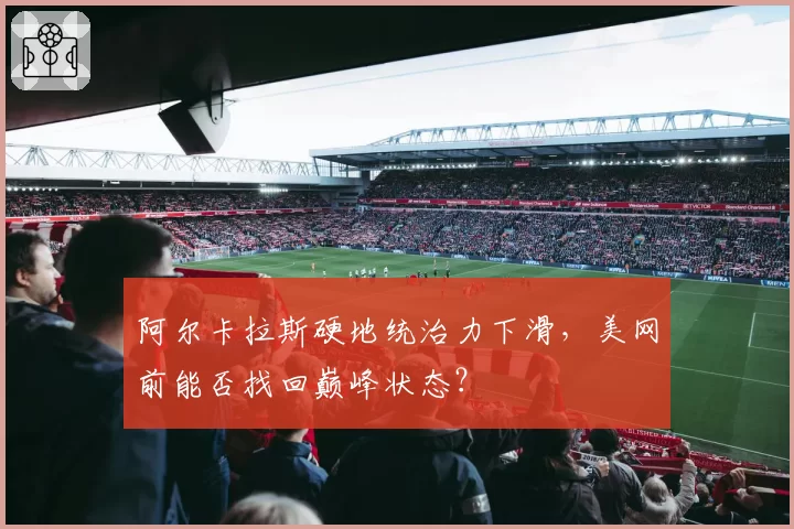 阿尔卡拉斯硬地统治力下滑,美网前能否找回巅峰状态?