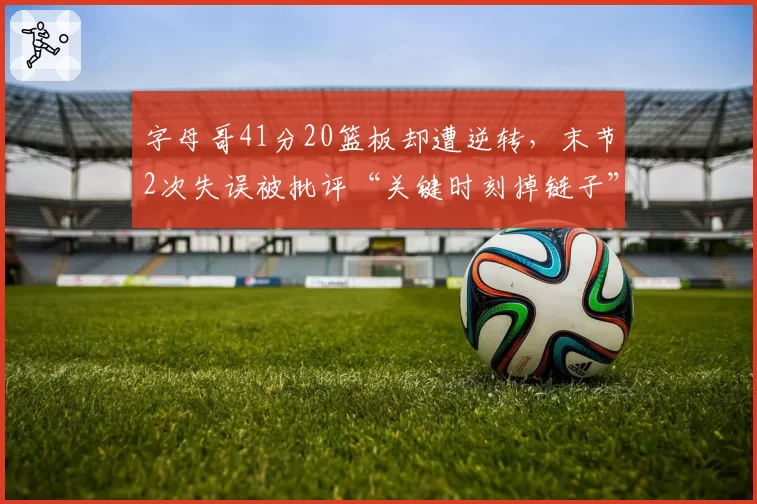 字母哥41分20篮板却遭逆转,末节2次失误被批评“关键时刻掉链子”