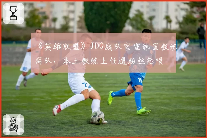 《英雄联盟》JDG战队官宣韩国教练离队,本土教练上任遭粉丝怒喷
