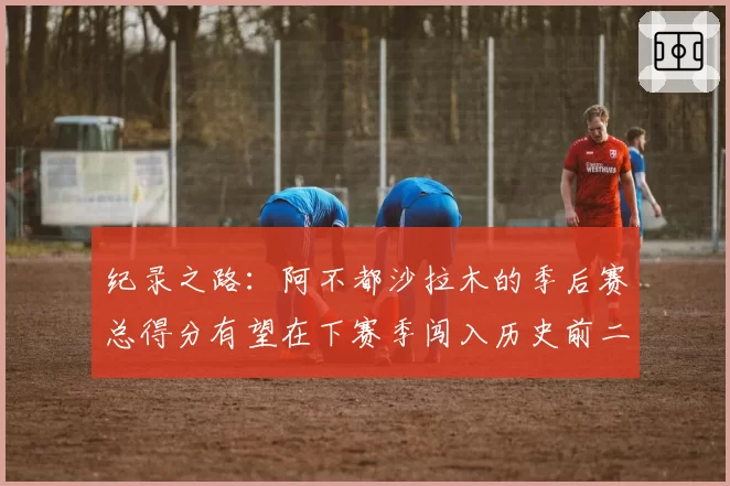 纪录之路：阿不都沙拉木的季后赛总得分有望在下赛季闯入历史前二十