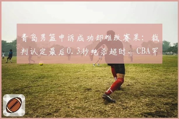 青岛男篮申诉成功却难改赛果：裁判认定最后0.3秒绝杀超时，CBA罕见改判引连锁反应