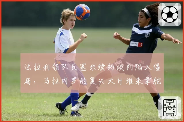 法拉利领队瓦塞尔续约谈判陷入僵局，马拉内罗的复兴大计谁来掌舵？
