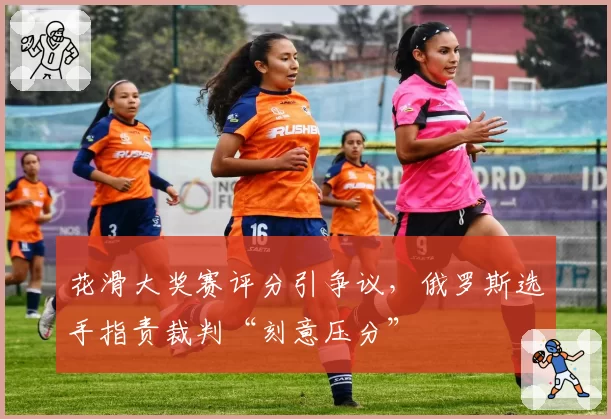 花滑大奖赛评分引争议,俄罗斯选手指责裁判“刻意压分”