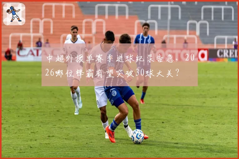中超外援单赛季进球纪录告急，2026哪位锋霸有望突破30球大关？