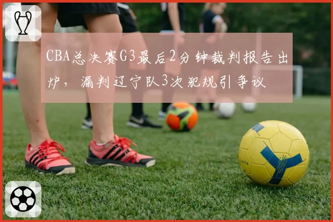 CBA总决赛G3最后2分钟裁判报告出炉,漏判辽宁队3次犯规引争议