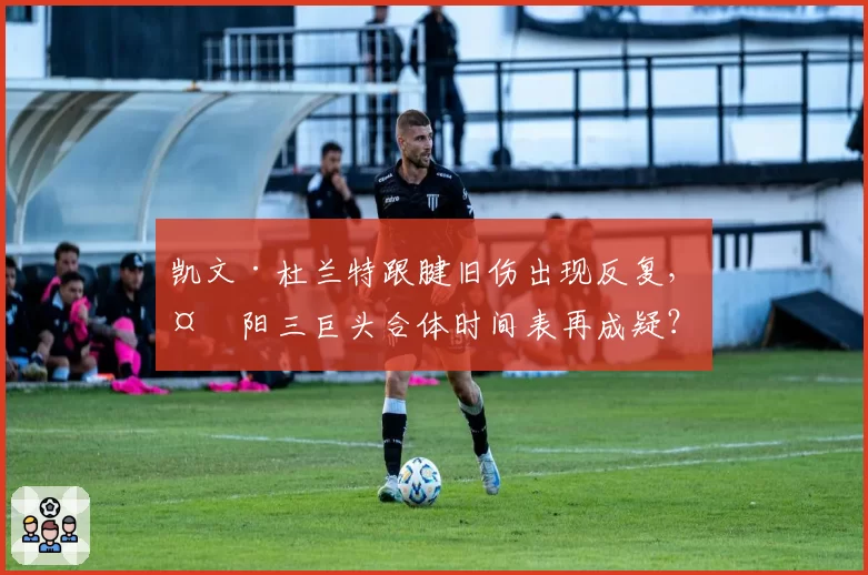 凯文·杜兰特跟腱旧伤出现反复,太阳三巨头合体时间表再成疑?