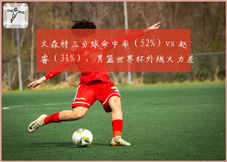 文森特三分球命中率（52%）vs 赵睿（31%），男篮世界杯外线火力差距巨大