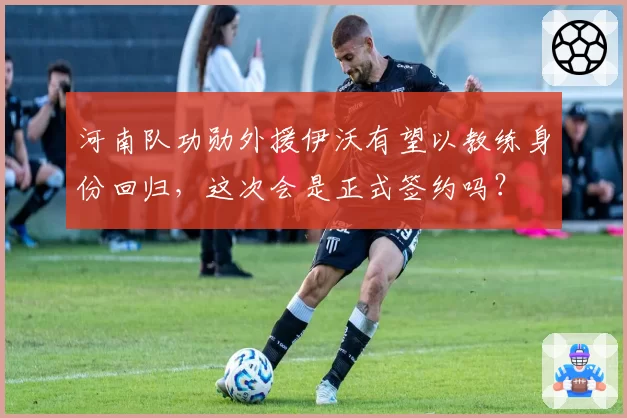 河南队功勋外援伊沃有望以教练身份回归，这次会是正式签约吗？