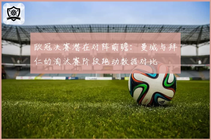 欧冠决赛潜在对阵前瞻:曼城与拜仁的淘汰赛阶段跑动数据对比