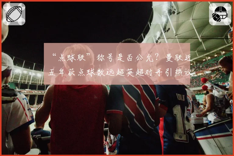 “点球联”称号是否公允？曼联近五年获点球数远超英超对手引热议