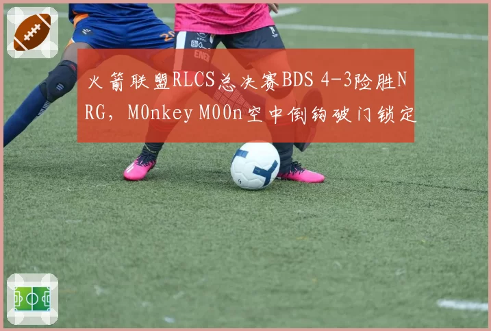 火箭联盟RLCS总决赛BDS 4-3险胜NRG,M0nkey M00n空中倒钩破门锁定胜局