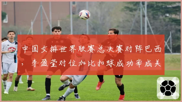 中国女排世界联赛总决赛对阵巴西,李盈莹对位加比扣球成功率成关键