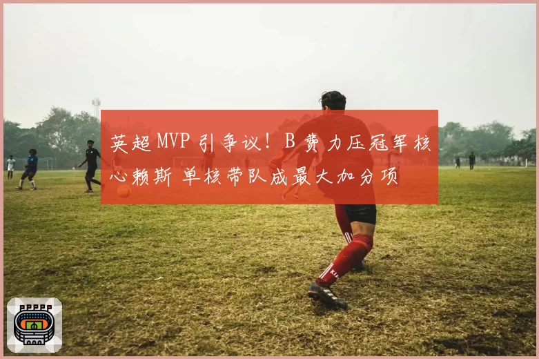 英超 MVP 引争议!B 费力压冠军核心赖斯 单核带队成最大加分项