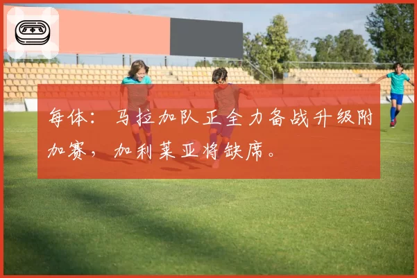 每体:马拉加队正全力备战升级附加赛,加利莱亚将缺席。