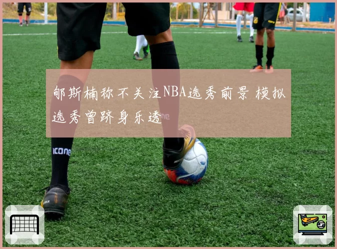 郇斯楠称不关注NBA选秀前景 模拟选秀曾跻身乐透
