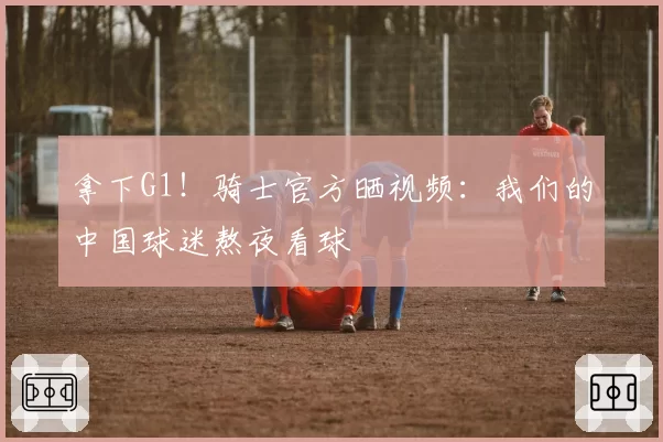 拿下G1！骑士官方晒视频：我们的中国球迷熬夜看球