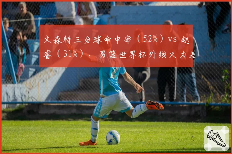 文森特三分球命中率（52%）vs 赵睿（31%），男篮世界杯外线火力差距巨大