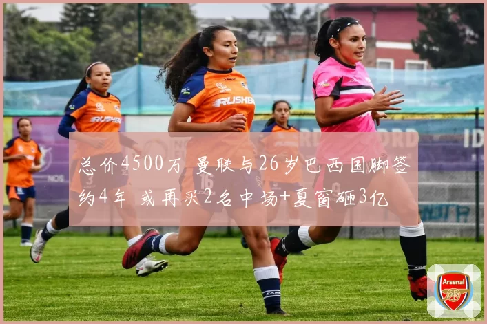 总价4500万 曼联与26岁巴西国脚签约4年 或再买2名中场+夏窗砸3亿