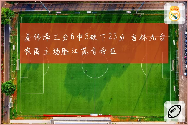 姜伟泽三分6中5砍下23分 吉林九台农商主场胜江苏肯帝亚